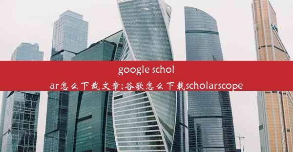 google scholar怎么下载文章;谷歌怎么下载scholarscope