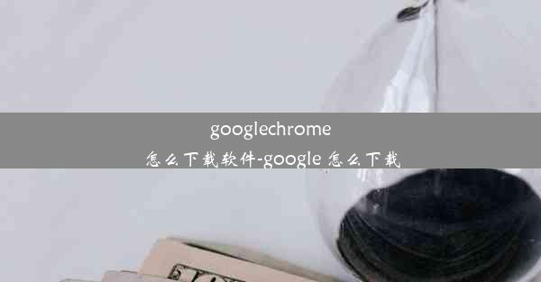 googlechrome怎么下载软件-google 怎么下载