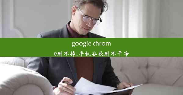 google chrome删不掉;手机谷歌删不干净