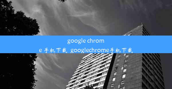 google chrome 手机下载_googlechrome手机下载