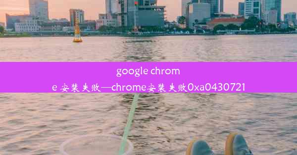 google chrome 安装失败—chrome安装失败0xa0430721