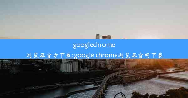 googlechrome浏览器官方下载;google chrome浏览器官网下载