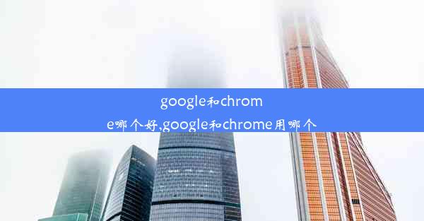 google和chrome哪个好,google和chrome用哪个