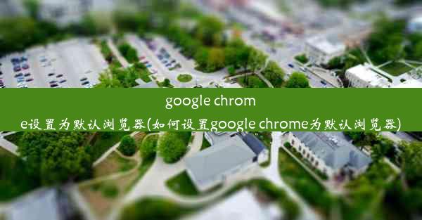 google chrome设置为默认浏览器(如何设置google chrome为默认浏览器)