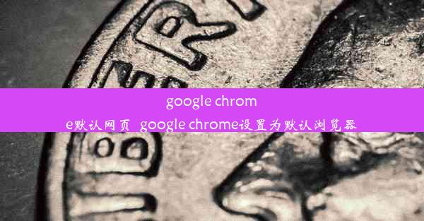 google chrome默认网页_google chrome设置为默认浏览器