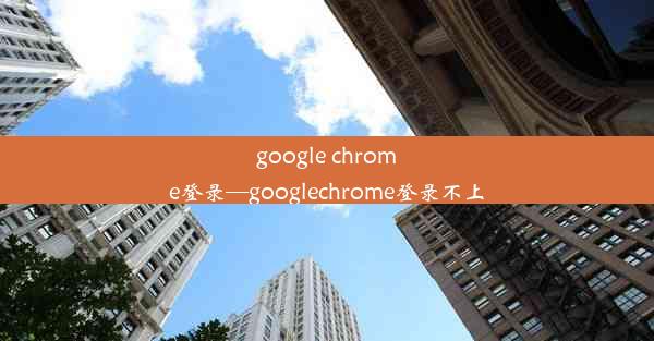 google chrome登录—googlechrome登录不上