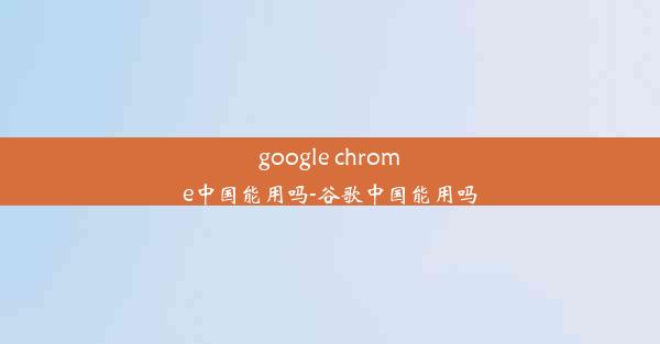 google chrome中国能用吗-谷歌中国能用吗