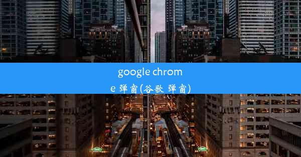 google chrome 弹窗(谷歌 弹窗)