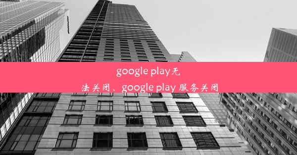 google play无法关闭、google play 服务关闭