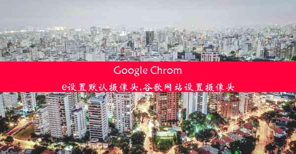 Google Chrome设置默认摄像头,谷歌网站设置摄像头