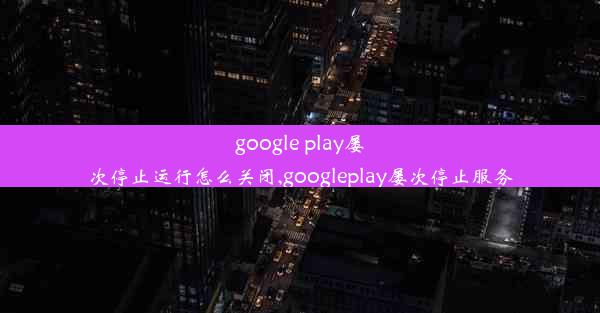 google play屡次停止运行怎么关闭,googleplay屡次停止服务