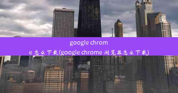 google chrome 怎么下载(google chrome 浏览器怎么下载)