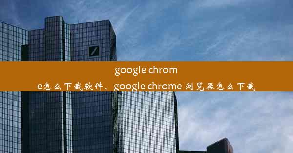 google chrome怎么下载软件、google chrome 浏览器怎么下载