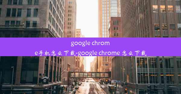 google chrome手机怎么下载-google chrome 怎么下载