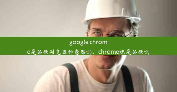 google chrome是谷歌浏览器的意思吗、chrome就是谷歌吗