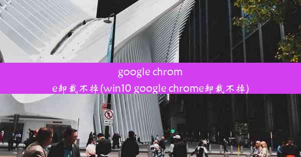 google chrome卸载不掉(win10 google chrome卸载不掉)