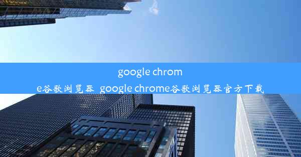 google chrome谷歌浏览器_google chrome谷歌浏览器官方下载