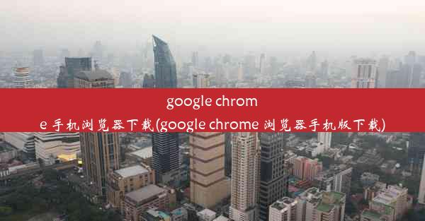 google chrome 手机浏览器下载(google chrome 浏览器手机版下载)