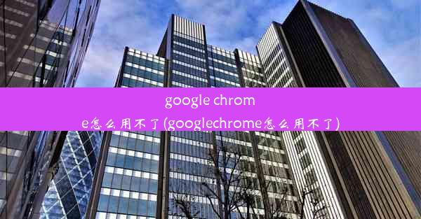 google chrome怎么用不了(googlechrome怎么用不了)