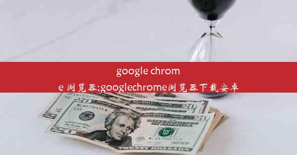 google chrome 浏览器;googlechrome浏览器下载安卓