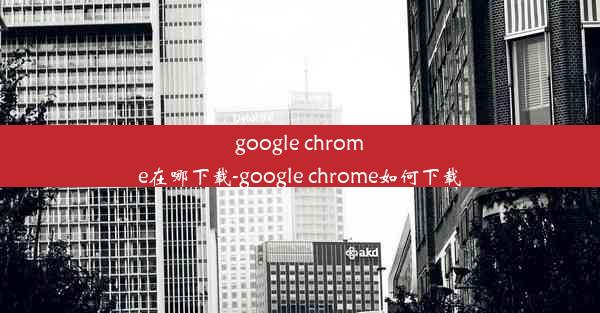 google chrome在哪下载-google chrome如何下载