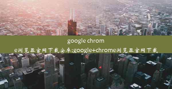 google chrome浏览器官网下载安卓;google+chrome浏览器官网下载