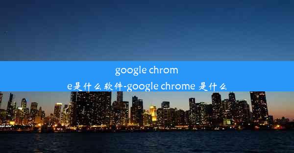 google chrome是什么软件-google chrome 是什么