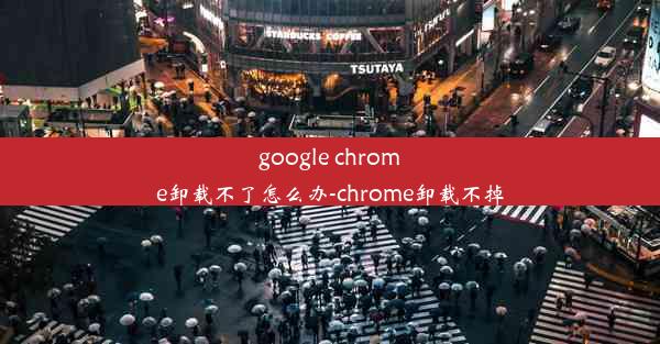 google chrome卸载不了怎么办-chrome卸载不掉