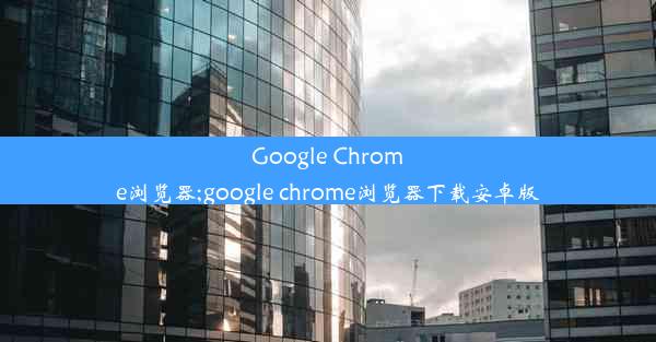 Google Chrome浏览器;google chrome浏览器下载安卓版