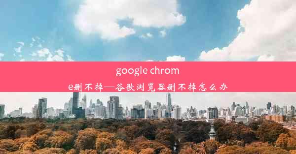 google chrome删不掉—谷歌浏览器删不掉怎么办