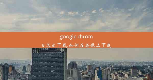 google chrome 怎么下载,如何在谷歌上下载