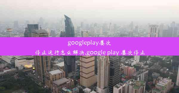 googleplay屡次停止运行怎么解决,google play 屡次停止