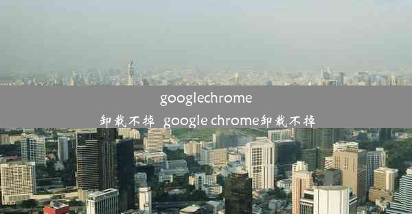 googlechrome卸载不掉_google chrome卸载不掉