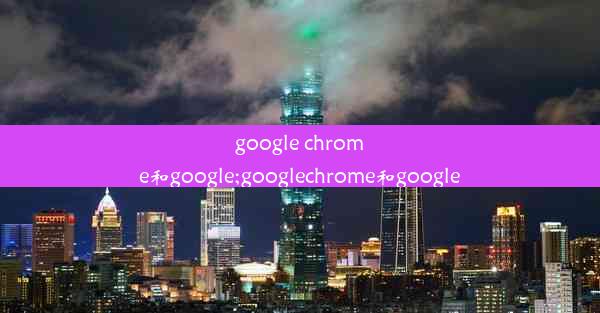 google chrome和google;googlechrome和google