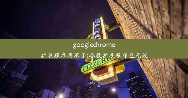 googlechrome扩展程序用不了;谷歌扩展程序包无效