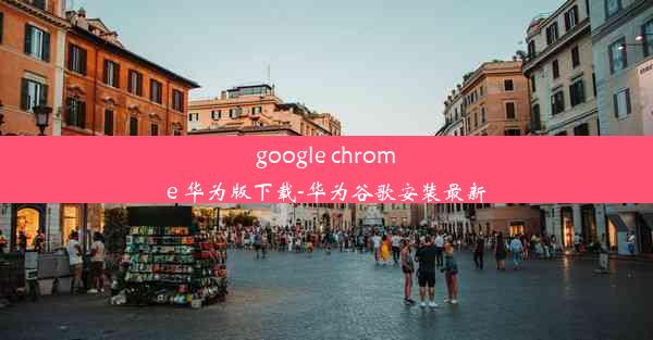 google chrome 华为版下载-华为谷歌安装最新