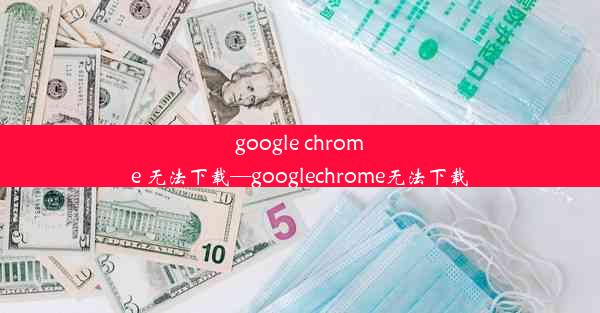 google chrome 无法下载—googlechrome无法下载