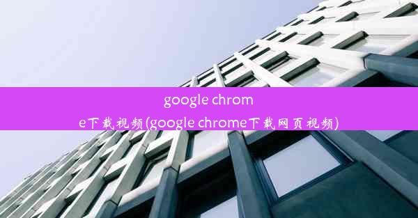 google chrome下载视频(google chrome下载网页视频)