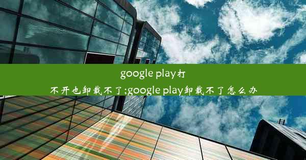 google play打不开也卸载不了;google play卸载不了怎么办