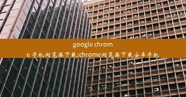 google chrome 手机浏览器下载;chrome浏览器下载安卓手机