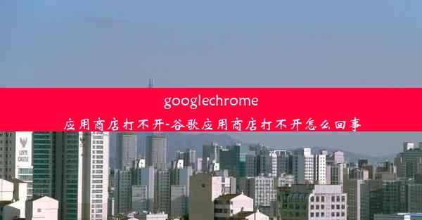 googlechrome应用商店打不开-谷歌应用商店打不开怎么回事