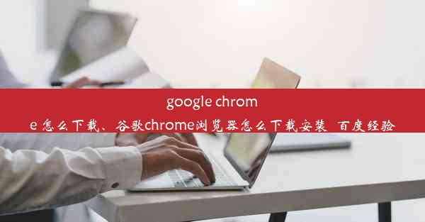 google chrome 怎么下载、谷歌chrome浏览器怎么下载安装_百度经验