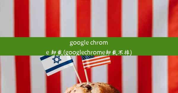 google chrome 卸载(googlechrome卸载不掉)