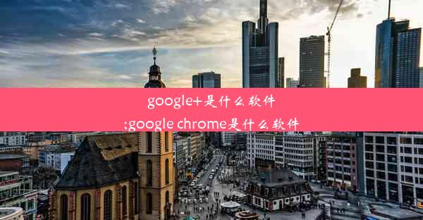 google+是什么软件;google chrome是什么软件