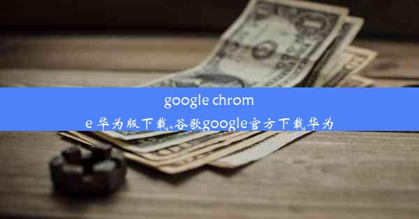 google chrome 华为版下载,谷歌google官方下载华为