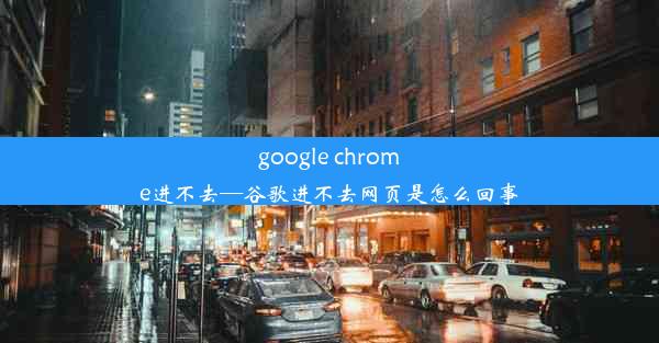 google chrome进不去—谷歌进不去网页是怎么回事