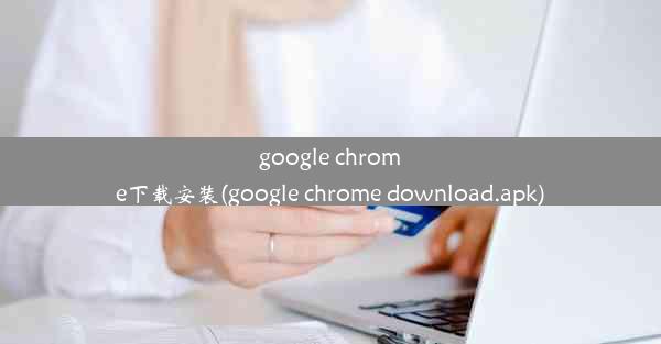 google chrome下载安装(google chrome download.apk)