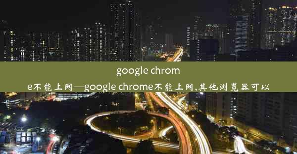 google chrome不能上网—google chrome不能上网,其他浏览器可以