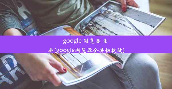 google 浏览器 全屏(google浏览器全屏快捷键)