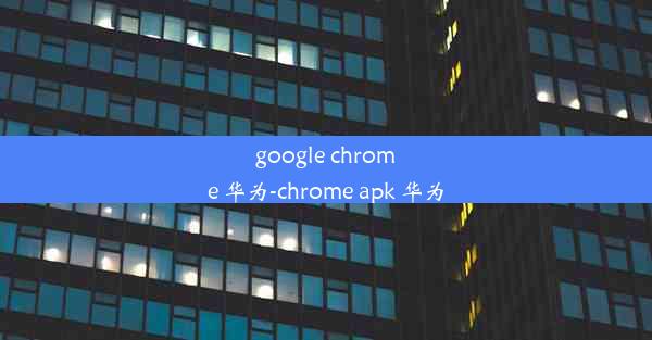 google chrome 华为-chrome apk 华为